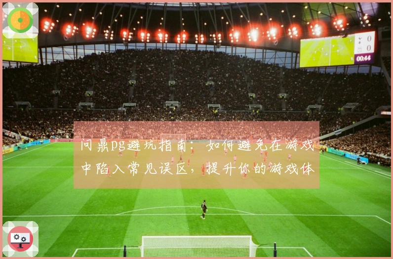 问鼎pg避坑指南：如何避免在游戏中陷入常见误区，提升你的游戏体验